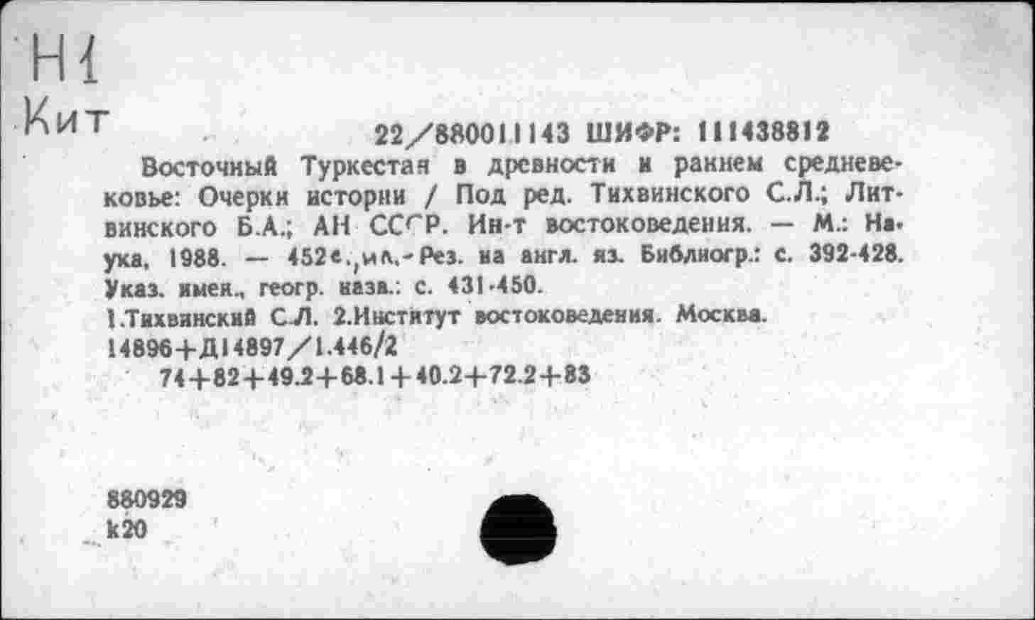 ﻿H {
^ИТ	22/880011143 ШИФР: 111438812
Восточный Туркестан в древности и раннем средневековье: Очерки истории / Под ред. Тихвинского С. Л.; Лит-винского Б.А.; АН ССГР. Ин-т востоковедения. — М.: Hi. уха, 1988. — 452е.(ил,-Рез. на англ, яз. Библиогр.: с. 392-428. Указ, имея., геогр. назв.: с. 431-450.
1.Тихвинский С.Л. 2.Инстятут востоковедения. Москва.
14896+Д 14897/1.446/2
74+82 + 49.24-68.1 + 40.2-+-72.2+83
880929 к 20